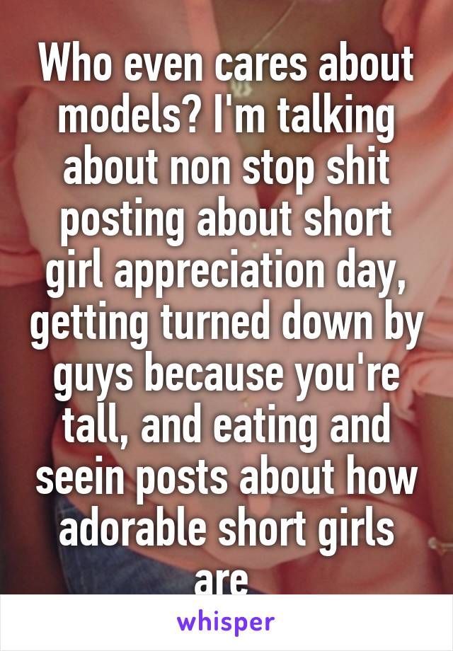 Who even cares about models? I'm talking about non stop shit posting about short girl appreciation day, getting turned down by guys because you're tall, and eating and seein posts about how adorable short girls are 