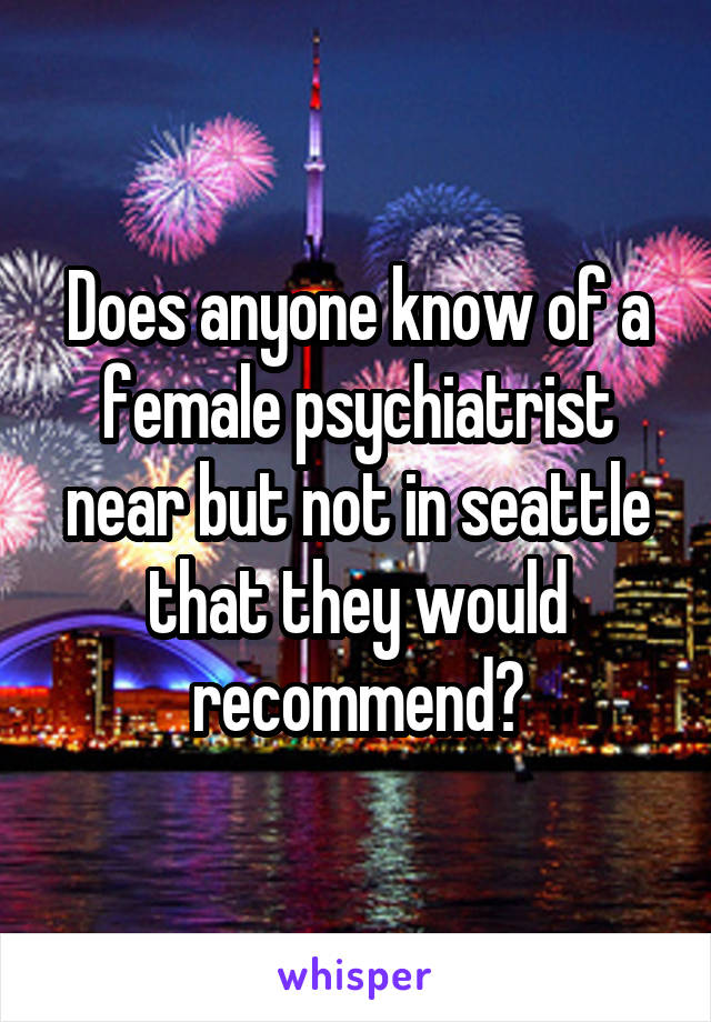 Does anyone know of a female psychiatrist near but not in seattle that they would recommend?