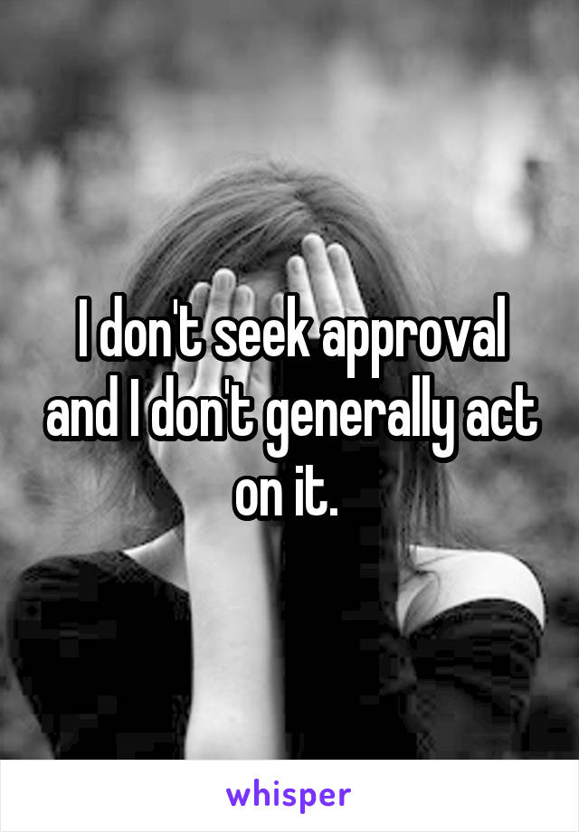 I don't seek approval and I don't generally act on it. 