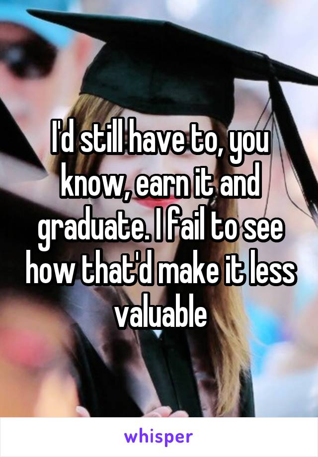 I'd still have to, you know, earn it and graduate. I fail to see how that'd make it less valuable