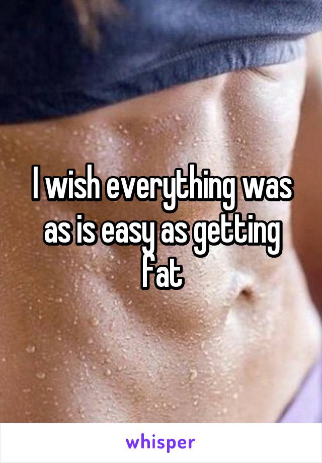 I wish everything was as is easy as getting fat