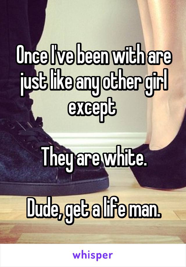 Once I've been with are just like any other girl except 

They are white.

Dude, get a life man.