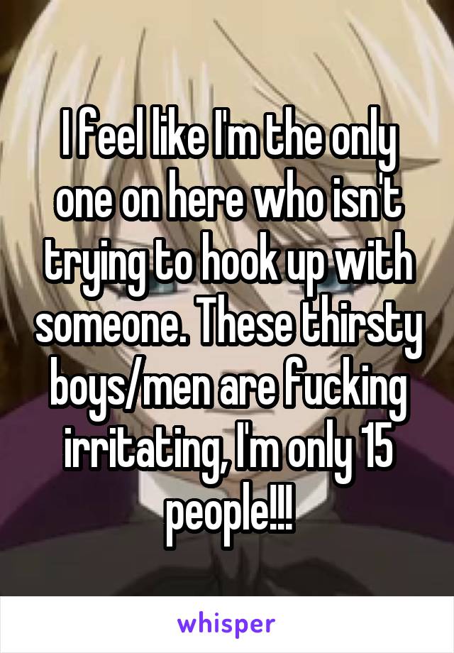 I feel like I'm the only one on here who isn't trying to hook up with someone. These thirsty boys/men are fucking irritating, I'm only 15 people!!!