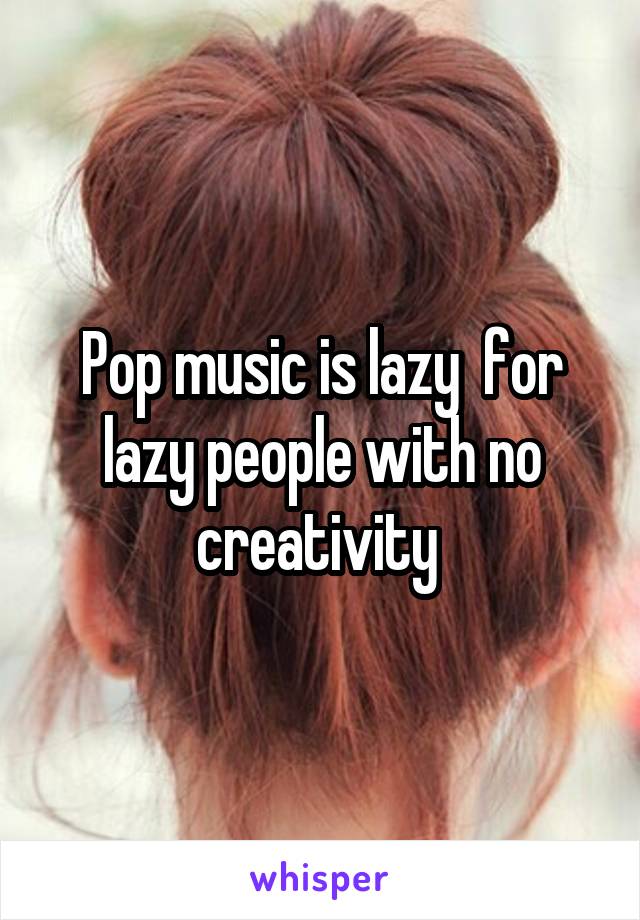 Pop music is lazy  for lazy people with no creativity 