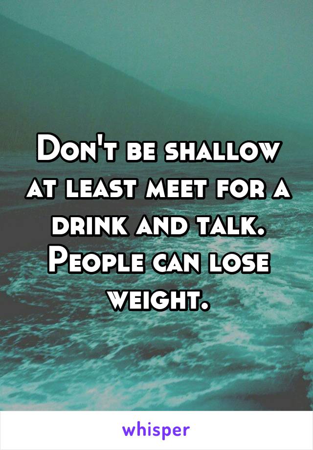 Don't be shallow at least meet for a drink and talk. People can lose weight.