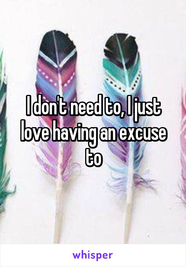 I don't need to, I just love having an excuse to