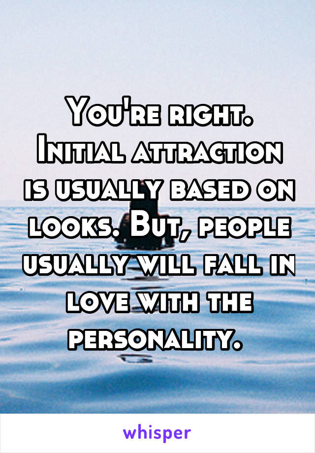 You're right. Initial attraction is usually based on looks. But, people usually will fall in love with the personality. 