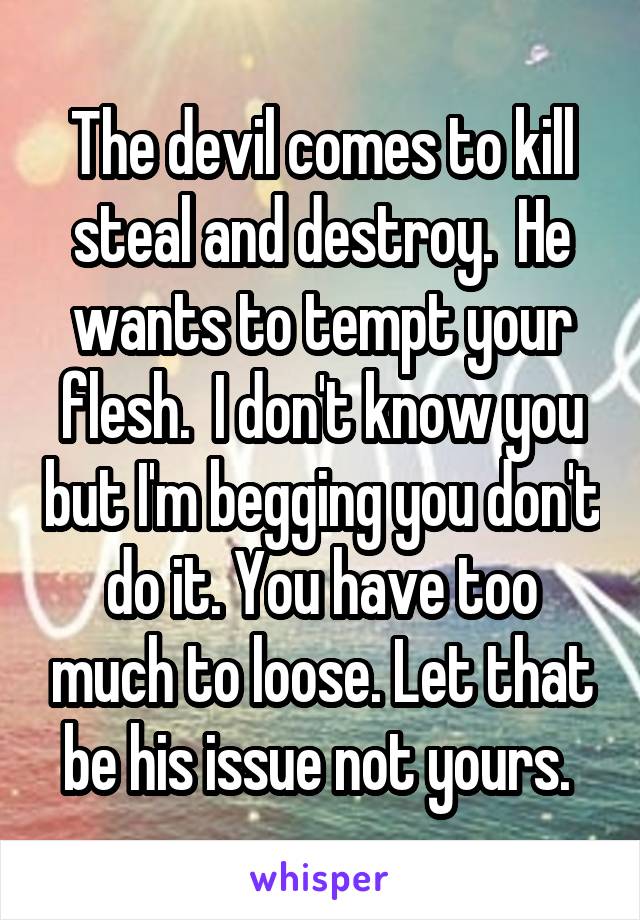 The devil comes to kill steal and destroy.  He wants to tempt your flesh.  I don't know you but I'm begging you don't do it. You have too much to loose. Let that be his issue not yours. 
