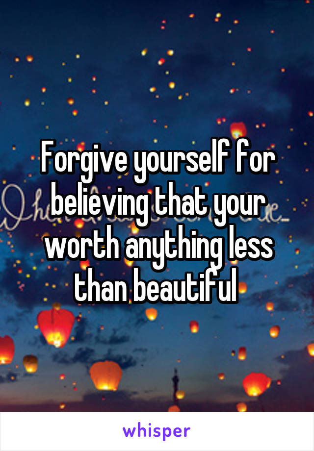 Forgive yourself for believing that your worth anything less than beautiful 