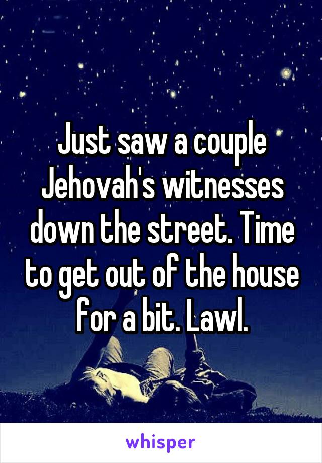 Just saw a couple Jehovah's witnesses down the street. Time to get out of the house for a bit. Lawl.