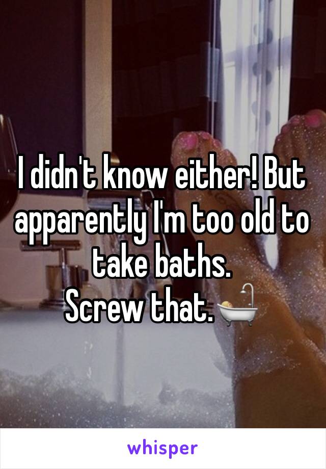 I didn't know either! But apparently I'm too old to take baths. 
Screw that.🛀🏼