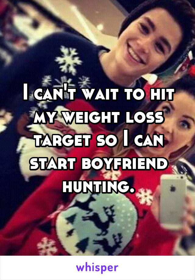 I can't wait to hit my weight loss target so I can start boyfriend hunting.
