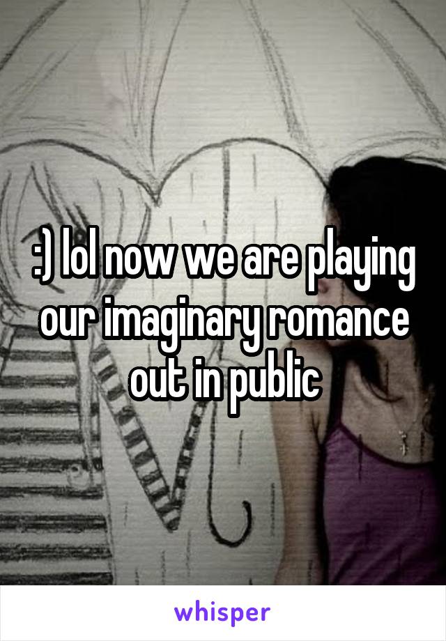 :) lol now we are playing our imaginary romance out in public