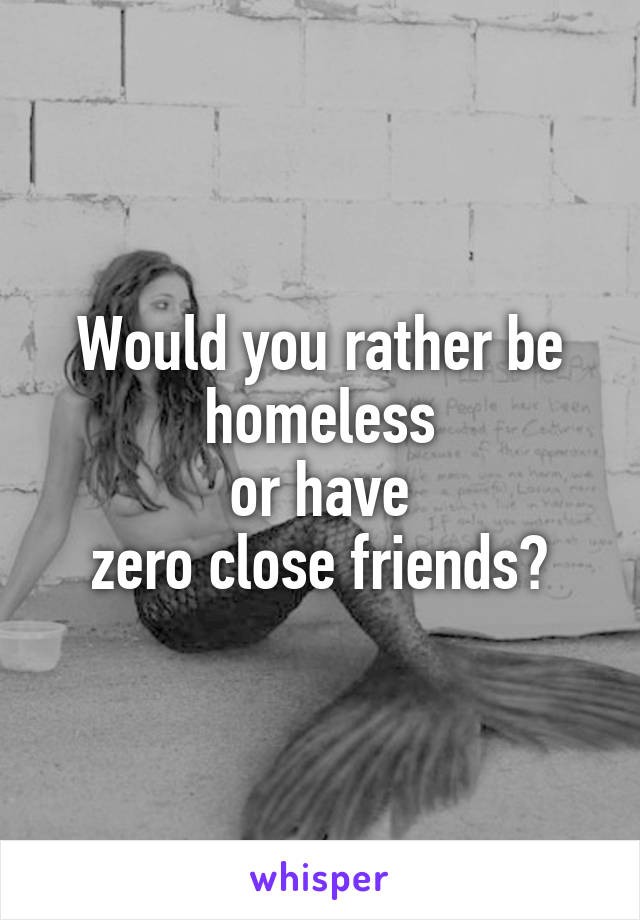 Would you rather be homeless
 or have 
zero close friends?