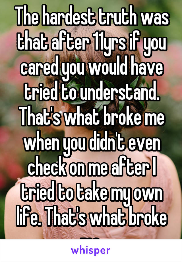 The hardest truth was that after 11yrs if you cared you would have tried to understand. That's what broke me when you didn't even check on me after I tried to take my own life. That's what broke me.