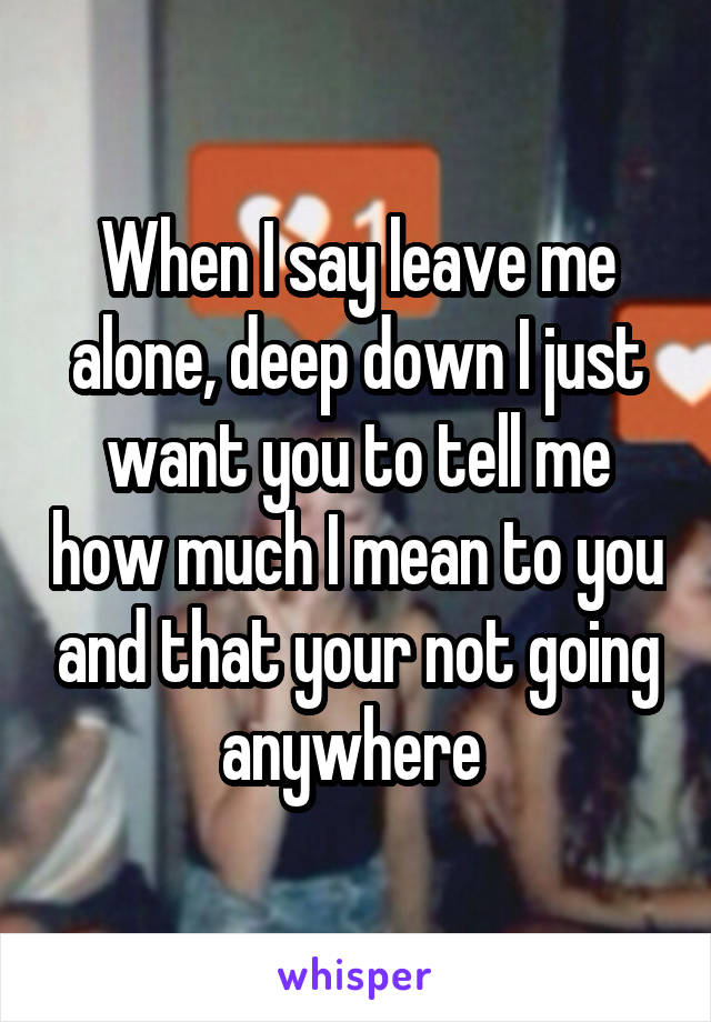 When I say leave me alone, deep down I just want you to tell me how much I mean to you and that your not going anywhere 