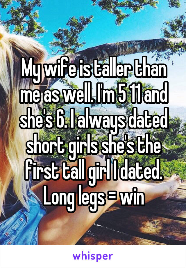 My wife is taller than me as well. I'm 5 11 and she's 6. I always dated short girls she's the first tall girl I dated. Long legs = win