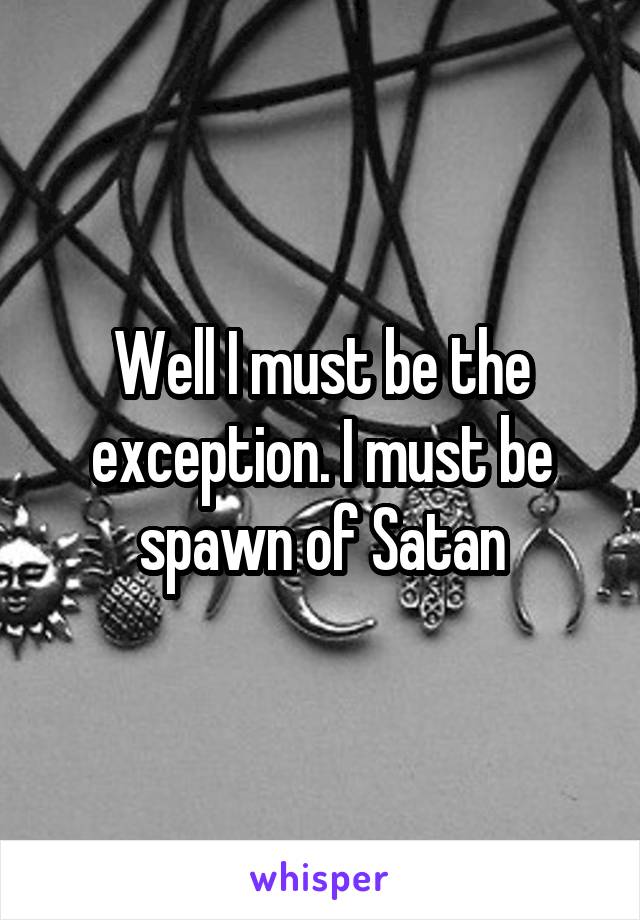 Well I must be the exception. I must be spawn of Satan