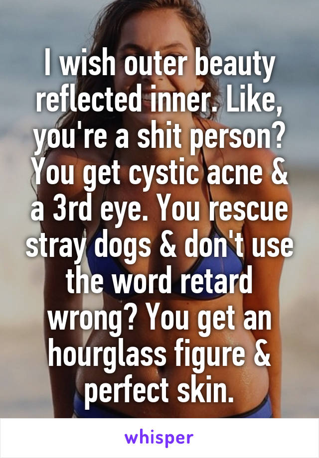 I wish outer beauty reflected inner. Like, you're a shit person? You get cystic acne & a 3rd eye. You rescue stray dogs & don't use the word retard wrong? You get an hourglass figure & perfect skin.