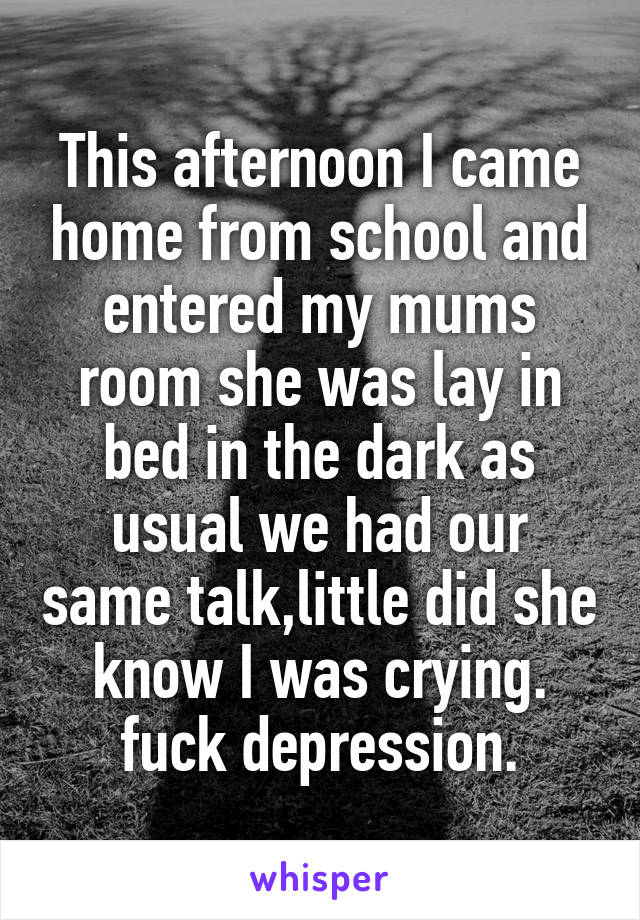 This afternoon I came home from school and entered my mums room she was lay in bed in the dark as usual we had our same talk,little did she know I was crying.
fuck depression.