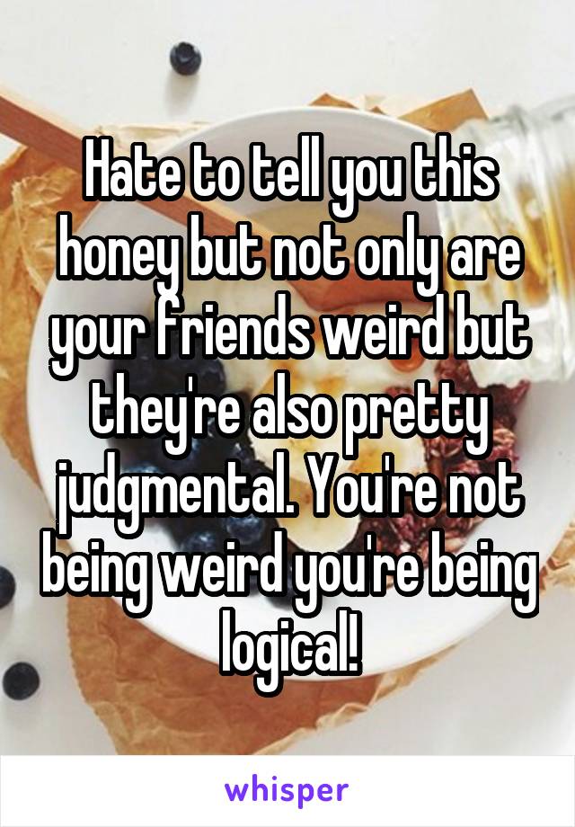 Hate to tell you this honey but not only are your friends weird but they're also pretty judgmental. You're not being weird you're being logical!