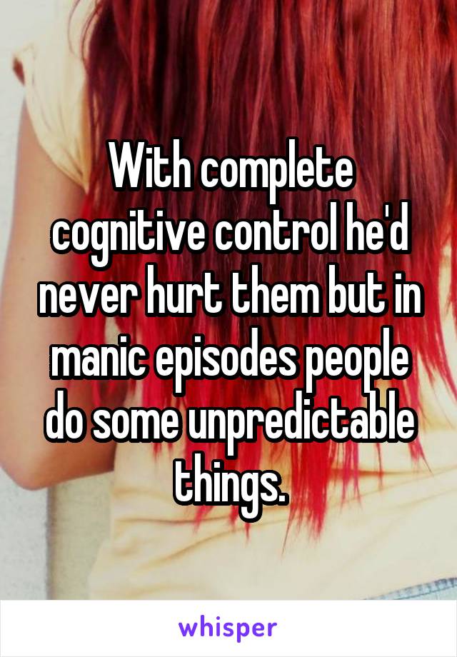 With complete cognitive control he'd never hurt them but in manic episodes people do some unpredictable things.