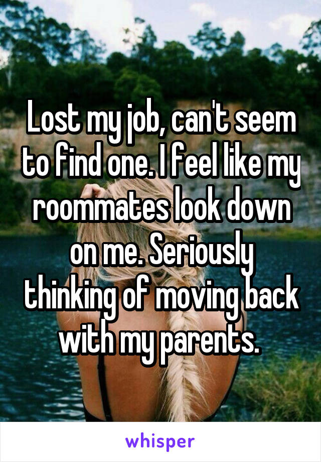 Lost my job, can't seem to find one. I feel like my roommates look down on me. Seriously thinking of moving back with my parents. 