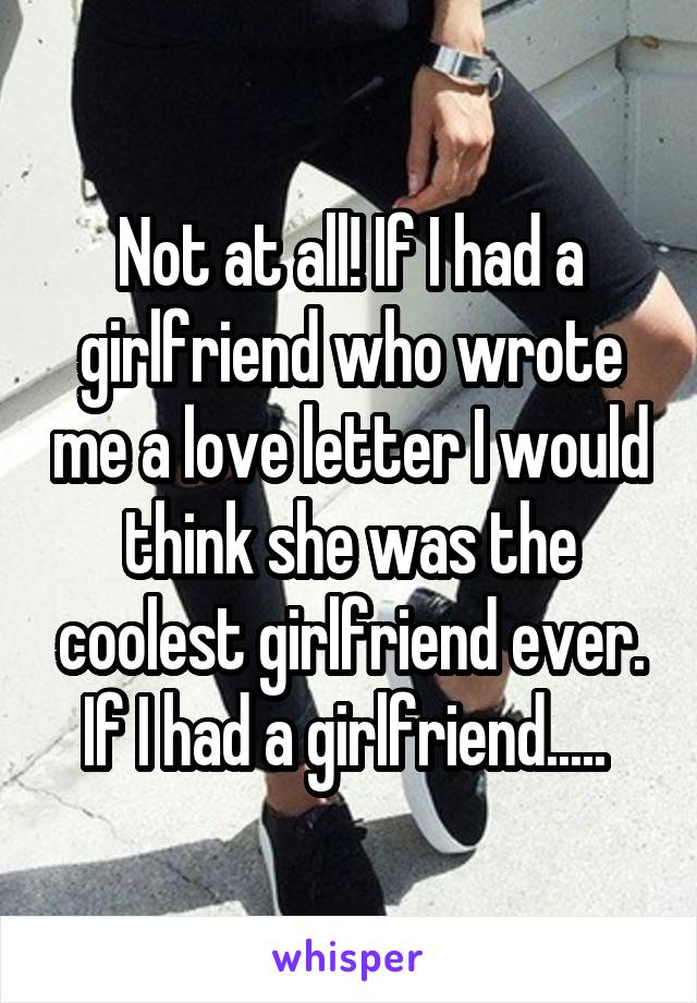 Not at all! If I had a girlfriend who wrote me a love letter I would think she was the coolest girlfriend ever. If I had a girlfriend..... 