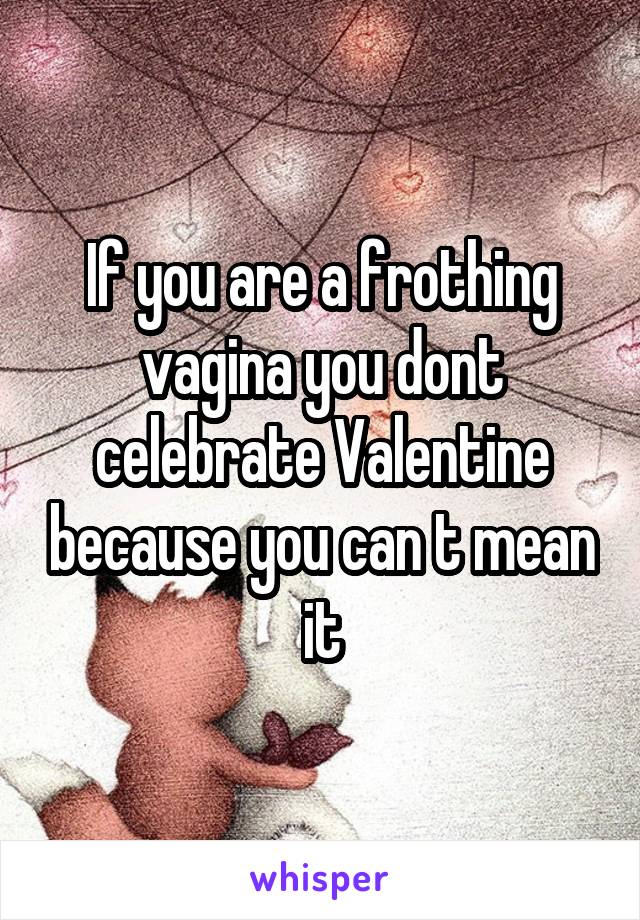 If you are a frothing vagina you dont celebrate Valentine because you can t mean it
