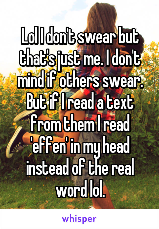 Lol I don't swear but that's just me. I don't mind if others swear. But if I read a text from them I read 'effen' in my head instead of the real word lol.