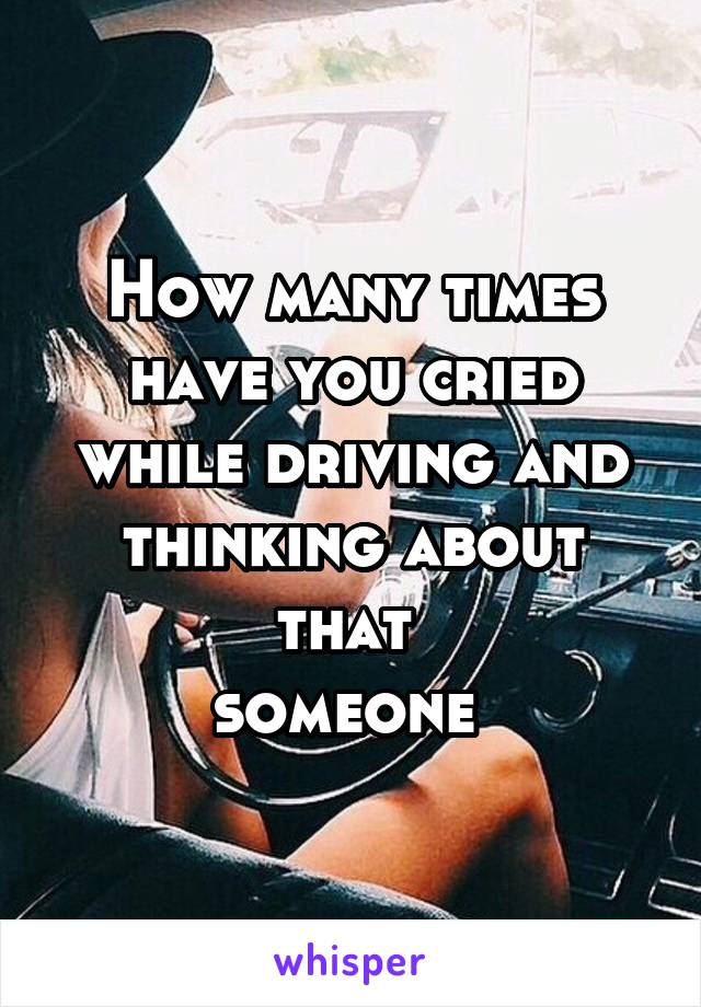 How many times have you cried while driving and thinking about that 
someone 