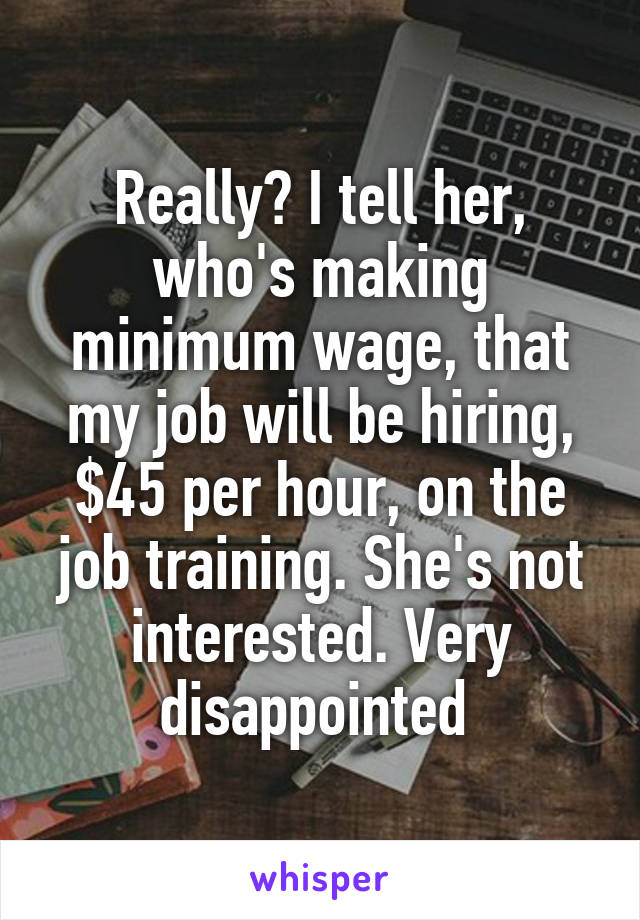 Really? I tell her, who's making minimum wage, that my job will be hiring, $45 per hour, on the job training. She's not interested. Very disappointed 