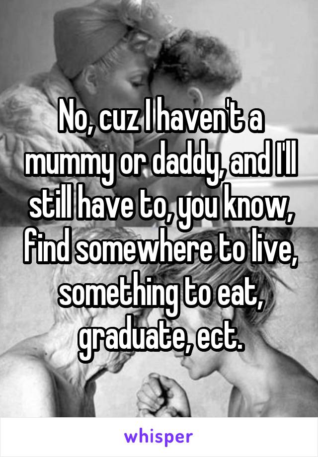 No, cuz I haven't a mummy or daddy, and I'll still have to, you know, find somewhere to live, something to eat, graduate, ect.