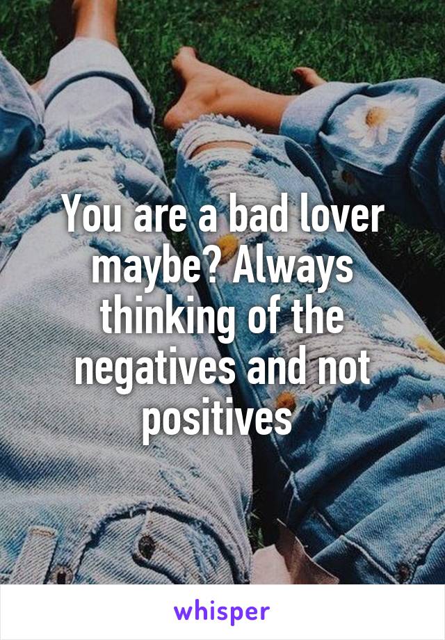 You are a bad lover maybe? Always thinking of the negatives and not positives 
