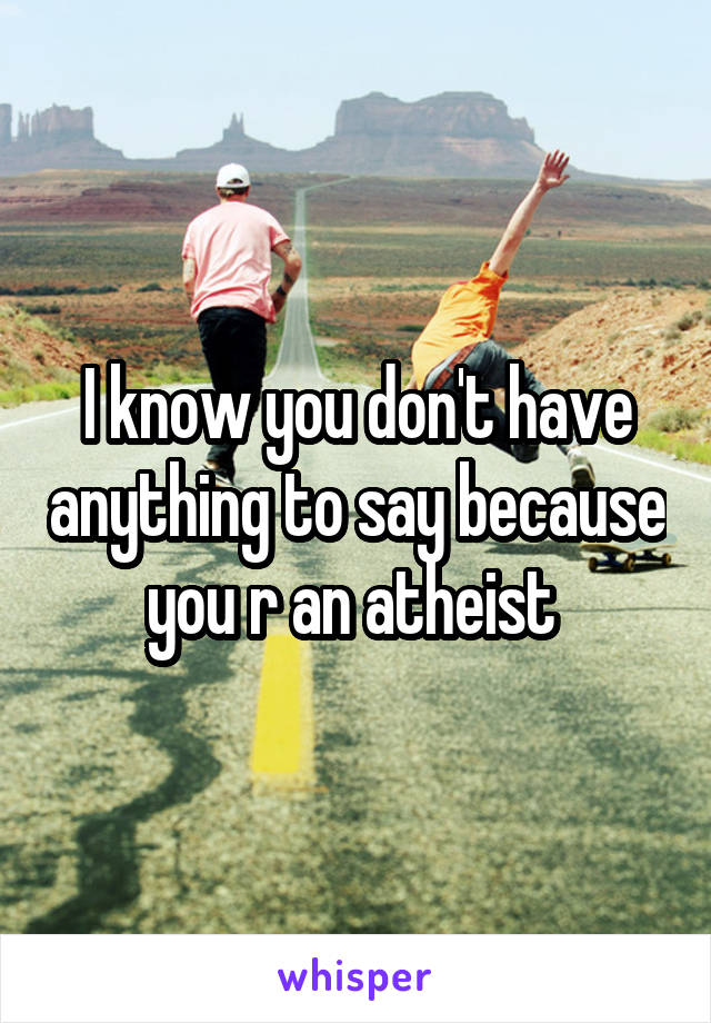 I know you don't have anything to say because you r an atheist 