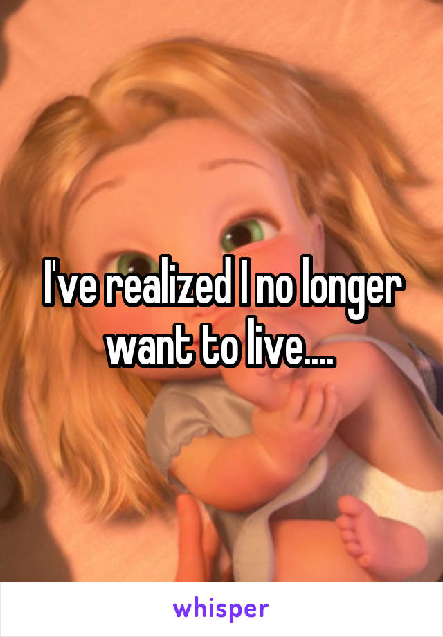 I've realized I no longer want to live.... 