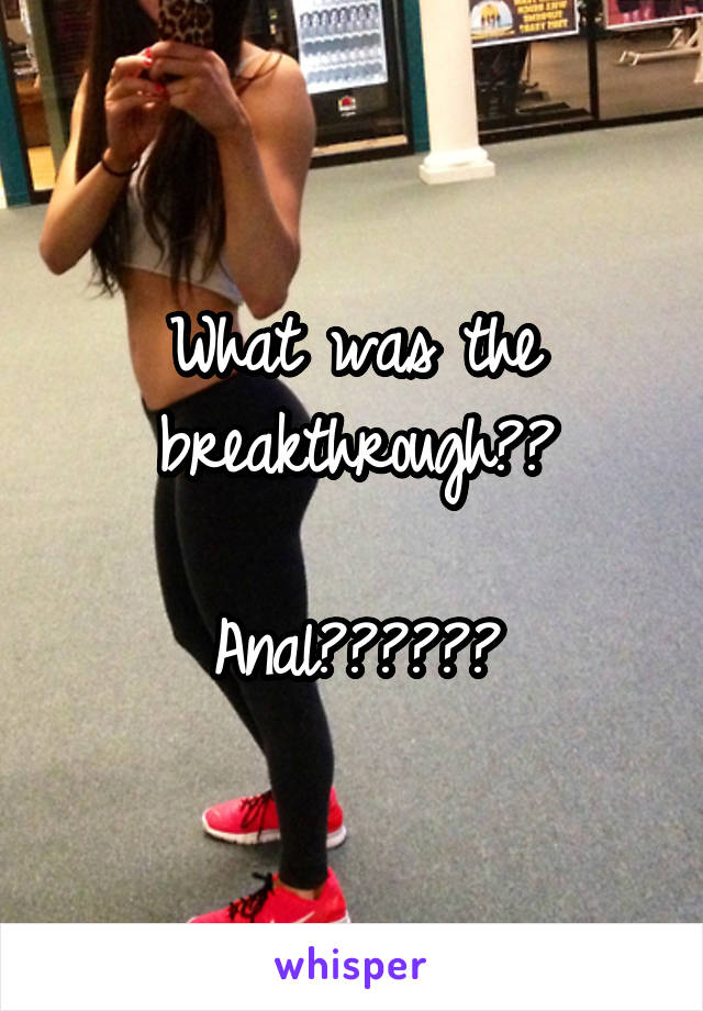 What was the breakthrough??

Anal??????