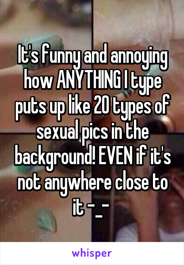 It's funny and annoying how ANYTHING I type puts up like 20 types of sexual pics in the background! EVEN if it's not anywhere close to it -_- 