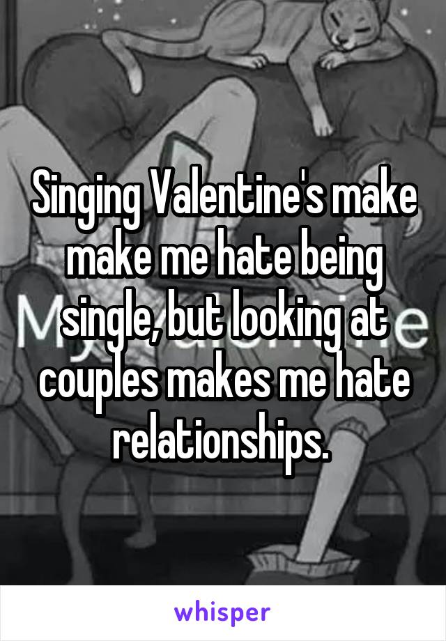 Singing Valentine's make make me hate being single, but looking at couples makes me hate relationships. 
