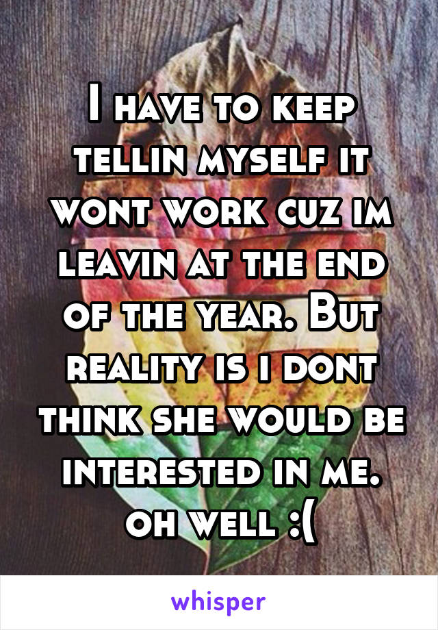 I have to keep tellin myself it wont work cuz im leavin at the end of the year. But reality is i dont think she would be interested in me. oh well :(