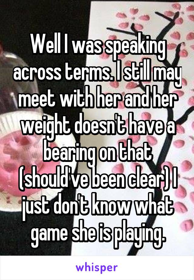 Well I was speaking across terms. I still may meet with her and her weight doesn't have a bearing on that (should've been clear) I just don't know what game she is playing.