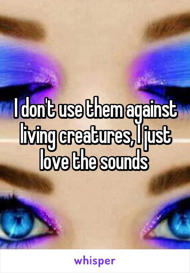 I don't use them against living creatures, I just love the sounds 