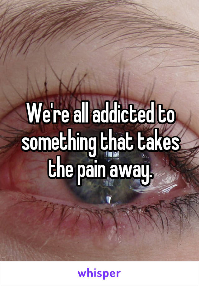 We're all addicted to something that takes the pain away.