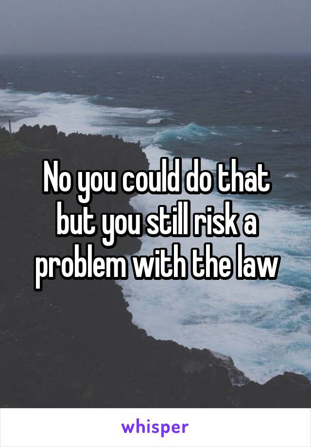 No you could do that but you still risk a problem with the law
