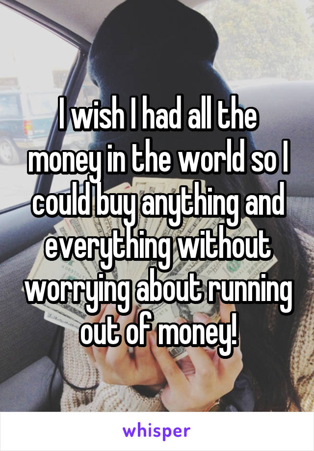 I wish I had all the money in the world so I could buy anything and everything without worrying about running out of money!