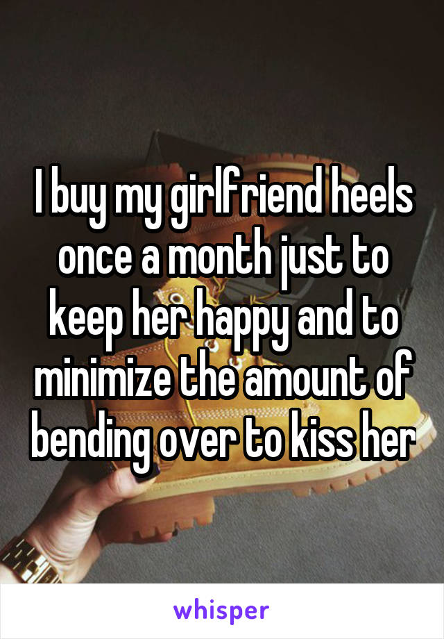 I buy my girlfriend heels once a month just to keep her happy and to minimize the amount of bending over to kiss her