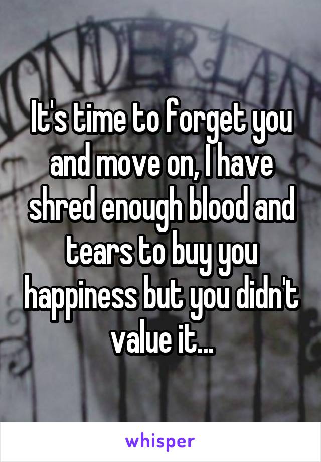 It's time to forget you and move on, I have shred enough blood and tears to buy you happiness but you didn't value it...