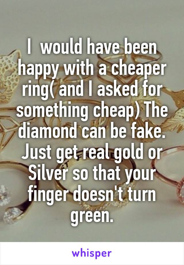 I  would have been happy with a cheaper ring( and I asked for something cheap) The diamond can be fake. Just get real gold or Silver so that your finger doesn't turn green.