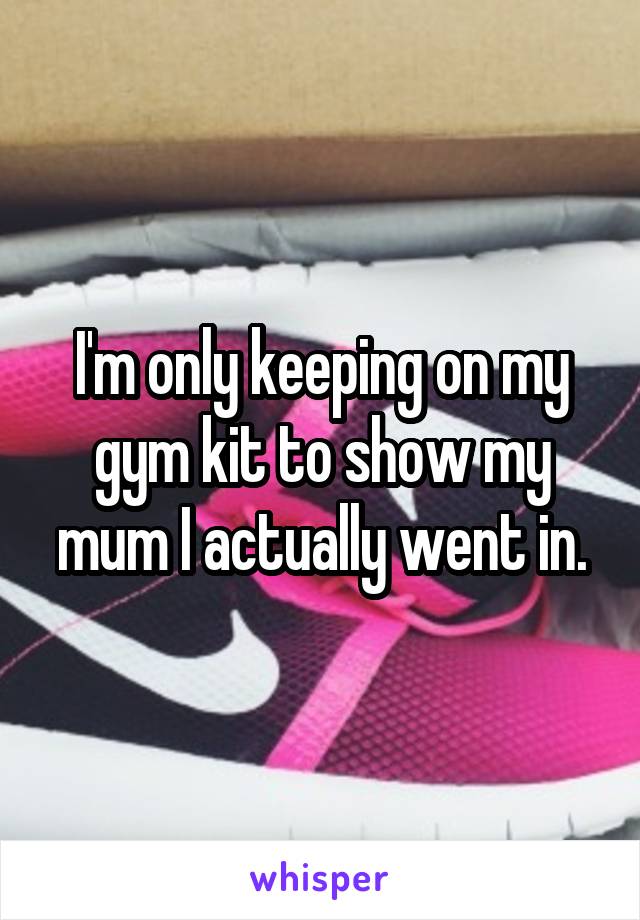 I'm only keeping on my gym kit to show my mum I actually went in.