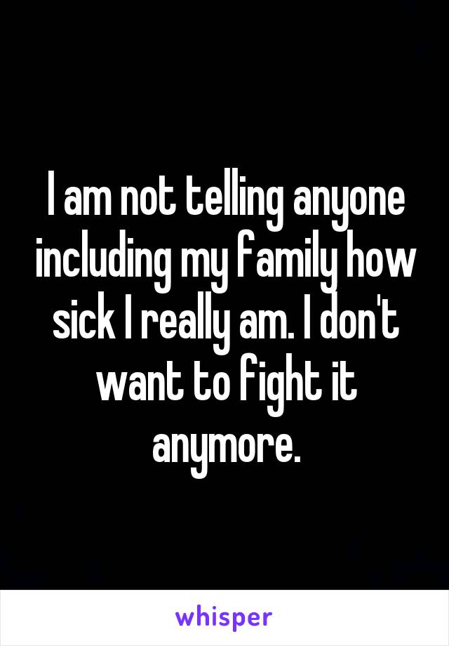 I am not telling anyone including my family how sick I really am. I don't want to fight it anymore.
